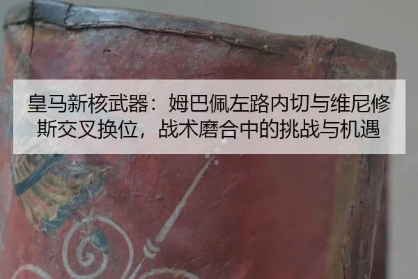 皇马新核武器：姆巴佩左路内切与维尼修斯交叉换位，战术磨合中的挑战与机遇