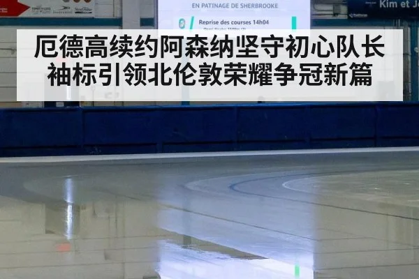 厄德高续约阿森纳坚守初心队长袖标引领北伦敦荣耀争冠新篇