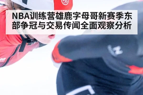 NBA训练营雄鹿字母哥新赛季东部争冠与交易传闻全面观察分析